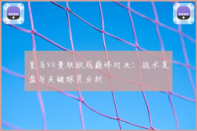 皇马vs曼联欧冠巅峰对决：战术复盘与关键球员分析