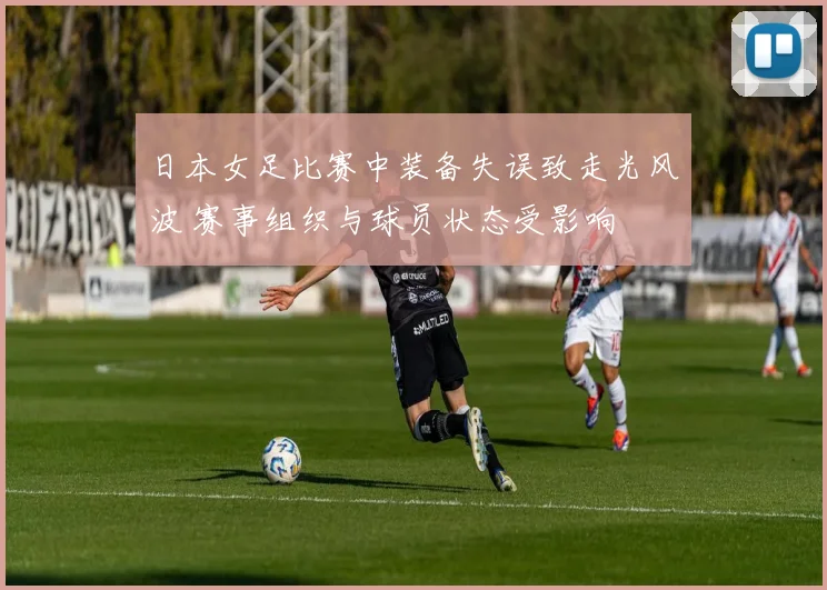 日本女足比赛中装备失误致走光风波 赛事组织与球员状态受影响