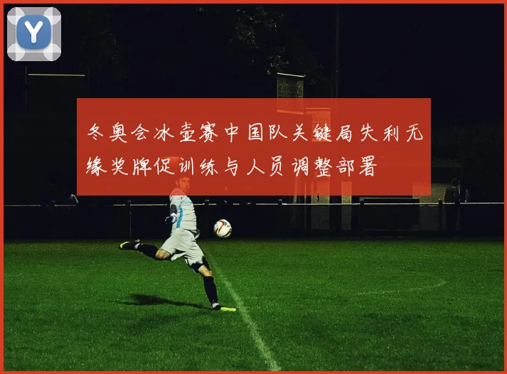 冬奥会冰壶赛中国队关键局失利无缘奖牌促训练与人员调整部署