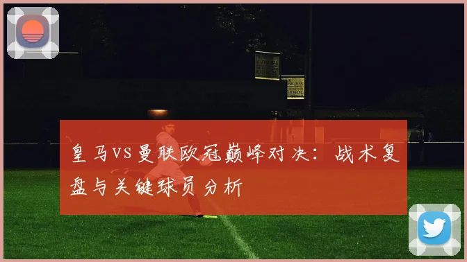 皇马vs曼联欧冠巅峰对决：战术复盘与关键球员分析