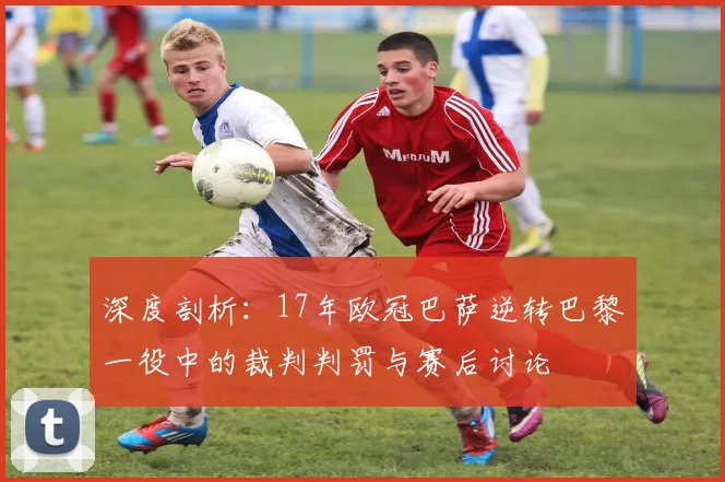 深度剖析：17年欧冠巴萨逆转巴黎一役中的裁判判罚与赛后讨论